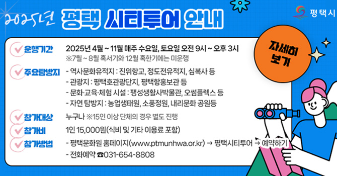 2025년 평택 시티투어 안내 자세히 보기 클릭 운행기간 2025년 4월~11월 매주 수요일, 토요일 오전 9시~오후 3시 ※7월~8월 혹서기와 12월 혹한기에는 미운행 주요탐방지 -역사문화유적지 : 진위향교, 정도전유적지, 심복사 등 -관광지 : 평택호관광단지, 평택항홍보관 등 -문화·교육·체험 시설 : 팽성생활사박물관, 오썸플렉스 등 -자연 탐방지 : 농업생태원, 소풍정원, 내리문화 공원등 참가대상 누구나 ※15인 이상 단체의 경우 별도 진행 참가비 1인 15,000원(식비 및 기타 이용료 포함) 참가방법 -평택문화원 홈페이지(www.ptmunhwa.or.kr) → 평택시티투어 → 예약하기 -전화예약 ☎031-654-8808